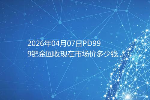 2026年04月07日PD999钯金回收现在市场价多少钱一克