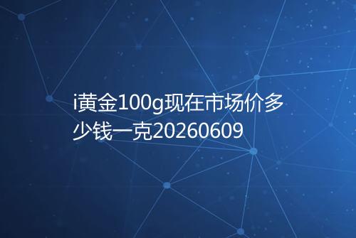 i黄金100g现在市场价多少钱一克20260609