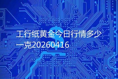 工行纸黄金今日行情多少一克20260416