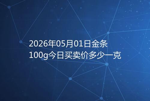 2026年05月01日金条100g今日买卖价多少一克