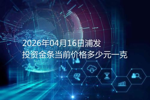 2026年04月16日浦发投资金条当前价格多少元一克