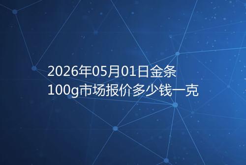 2026年05月01日金条100g市场报价多少钱一克