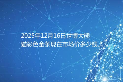 2025年12月16日世博大熊猫彩色金条现在市场价多少钱一克