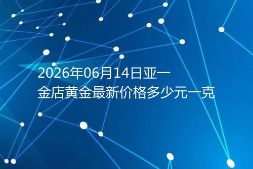 2026年06月14日亚一金店黄金最新价格多少元一克