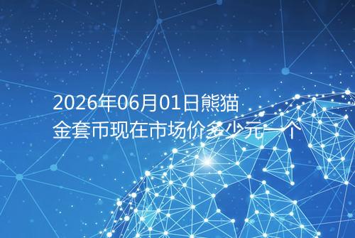 2026年06月01日熊猫金套币现在市场价多少元一个