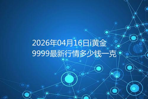 2026年04月16日i黄金9999最新行情多少钱一克