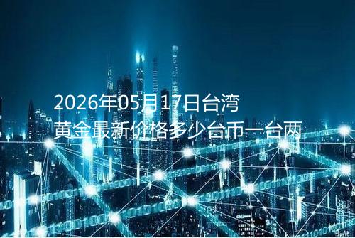 2026年05月17日台湾黄金最新价格多少台币一台两