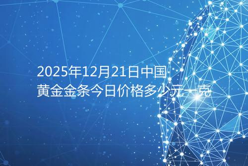 2025年12月21日中国黄金金条今日价格多少元一克