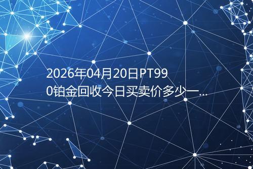 2026年04月20日PT990铂金回收今日买卖价多少一克