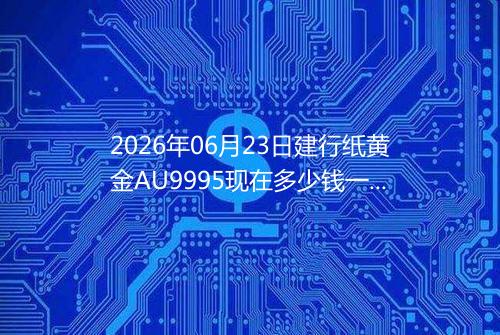 2026年06月23日建行纸黄金AU9995现在多少钱一克