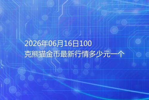 2026年06月16日100克熊猫金币最新行情多少元一个