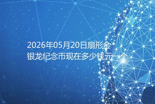 2026年05月20日扇形金银龙纪念币现在多少钱元一个