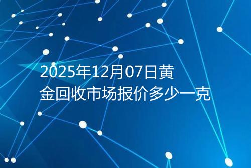 2025年12月07日黄金回收市场报价多少一克