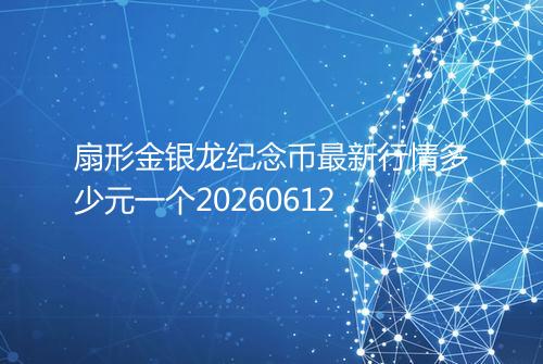 扇形金银龙纪念币最新行情多少元一个20260612