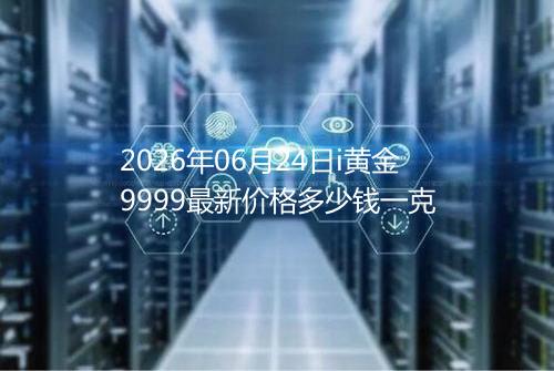 2026年06月24日i黄金9999最新价格多少钱一克