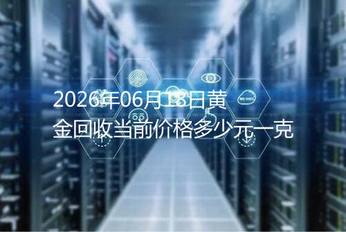 2026年06月18日黄金回收当前价格多少元一克