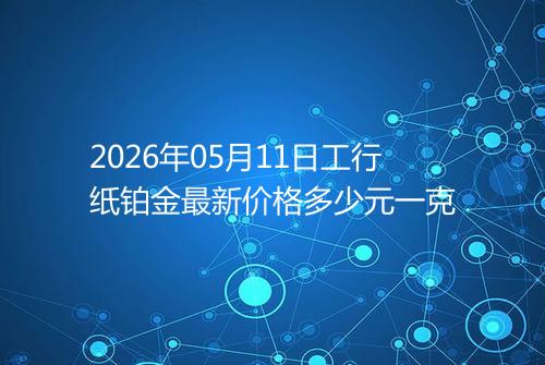 2026年05月11日工行纸铂金最新价格多少元一克