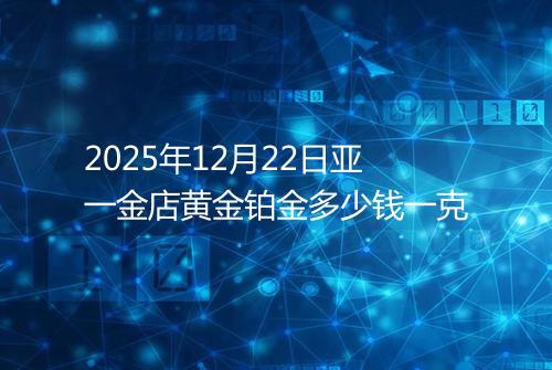 2025年12月22日亚一金店黄金铂金多少钱一克