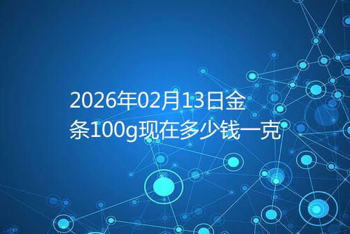 2026年02月13日金条100g现在多少钱一克