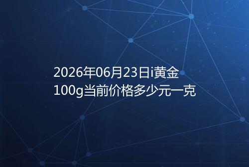 2026年06月23日i黄金100g当前价格多少元一克