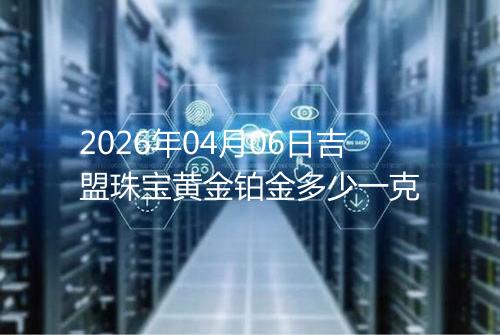 2026年04月06日吉盟珠宝黄金铂金多少一克