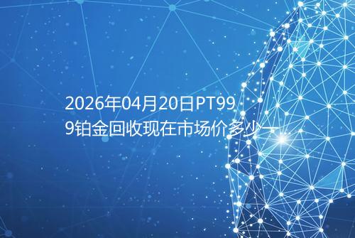 2026年04月20日PT999铂金回收现在市场价多少一克