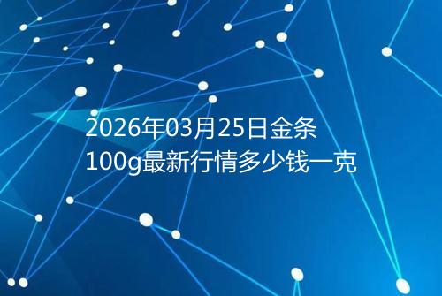 2026年03月25日金条100g最新行情多少钱一克