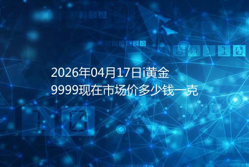 2026年04月17日i黄金9999现在市场价多少钱一克