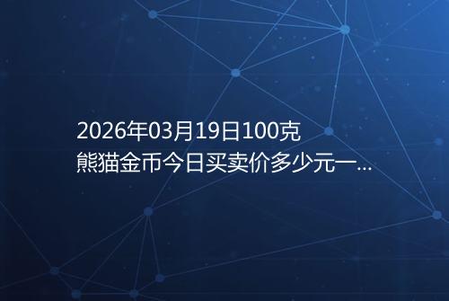 2026年03月19日100克熊猫金币今日买卖价多少元一个