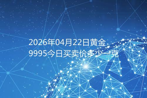 2026年04月22日黄金9995今日买卖价多少一克