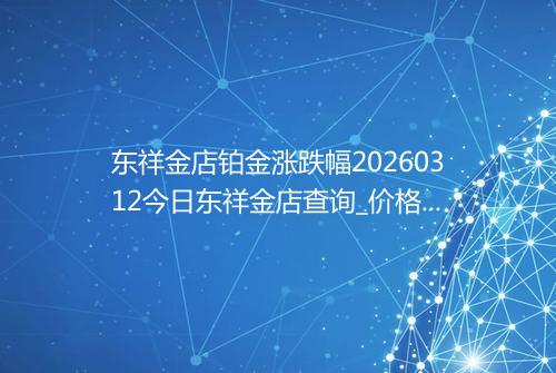 东祥金店铂金涨跌幅20260312今日东祥金店查询_价格一览表2026年03月12日 0817