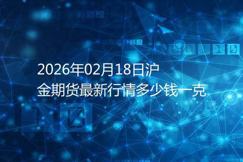 2026年02月18日沪金期货最新行情多少钱一克