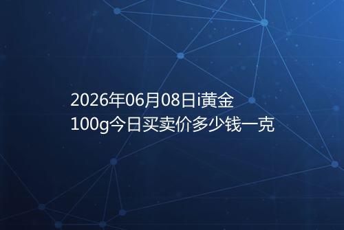 2026年06月08日i黄金100g今日买卖价多少钱一克