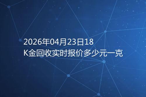 2026年04月23日18K金回收实时报价多少元一克