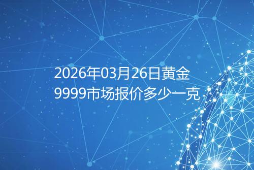 2026年03月26日黄金9999市场报价多少一克