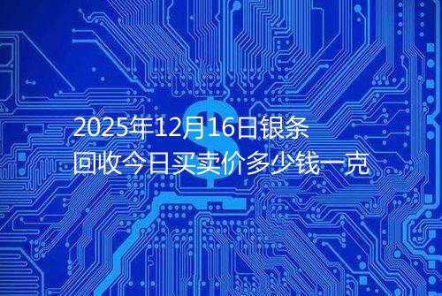 2025年12月16日银条回收今日买卖价多少钱一克