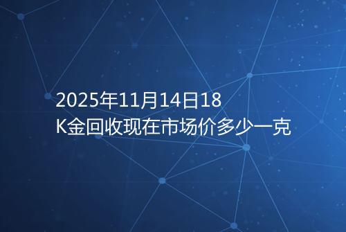 2025年11月14日18K金回收现在市场价多少一克