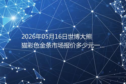 2026年05月16日世博大熊猫彩色金条市场报价多少元一克
