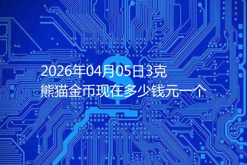 2026年04月05日3克熊猫金币现在多少钱元一个
