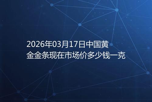 2026年03月17日中国黄金金条现在市场价多少钱一克