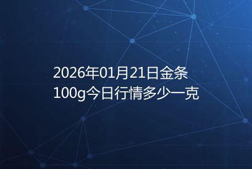 2026年01月21日金条100g今日行情多少一克