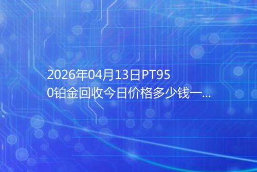 2026年04月13日PT950铂金回收今日价格多少钱一克