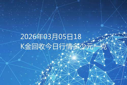 2026年03月05日18K金回收今日行情多少元一克