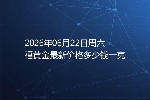 2026年06月22日周六福黄金最新价格多少钱一克