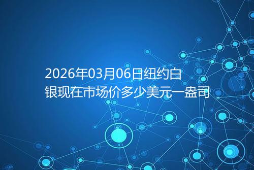 2026年03月06日纽约白银现在市场价多少美元一盎司