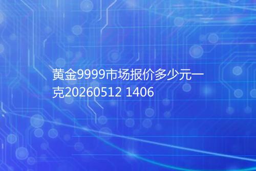 黄金9999市场报价多少元一克20260512 1406