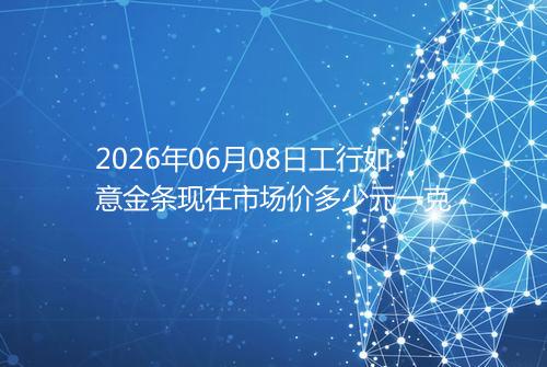 2026年06月08日工行如意金条现在市场价多少元一克