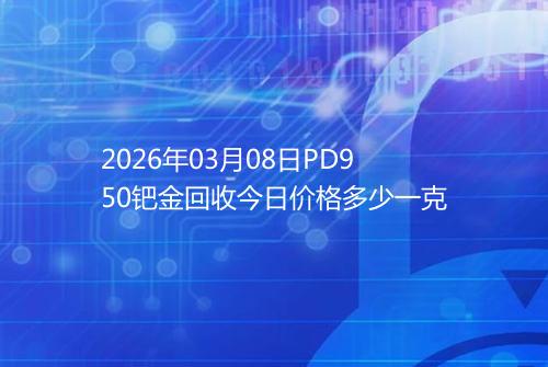 2026年03月08日PD950钯金回收今日价格多少一克