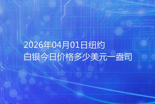 2026年04月01日纽约白银今日价格多少美元一盎司