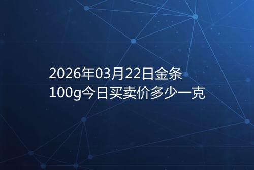 2026年03月22日金条100g今日买卖价多少一克